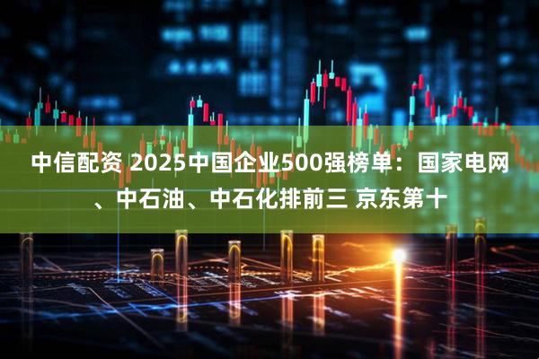 中信配资 2025中国企业500强榜单：国家电网、中石油、中石化排前三 京东第十