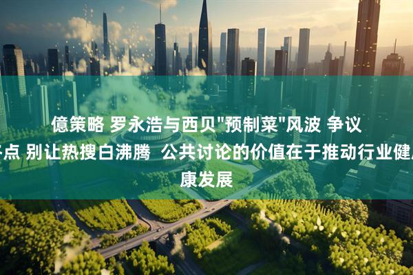 億策略 罗永浩与西贝"预制菜"风波 争议不是终点 别让热搜白沸腾  公共讨论的价值在于推动行业健康发展