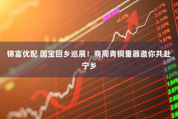 锦富优配 国宝回乡巡展！商周青铜重器邀你共赴宁乡