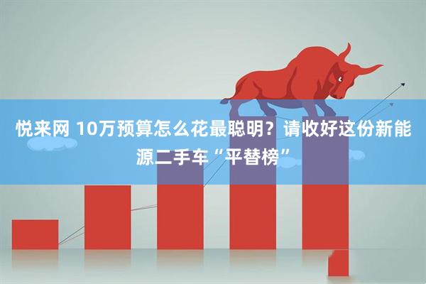 悦来网 10万预算怎么花最聪明？请收好这份新能源二手车“平替榜”