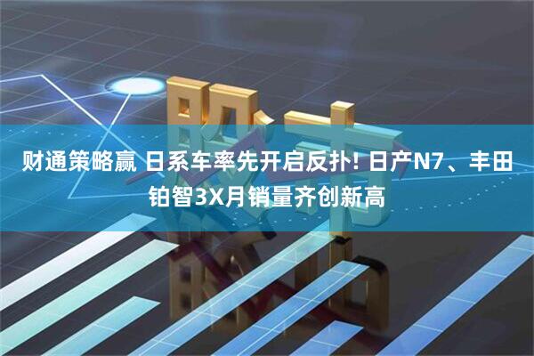 财通策略赢 日系车率先开启反扑! 日产N7、丰田铂智3X月销量齐创新高