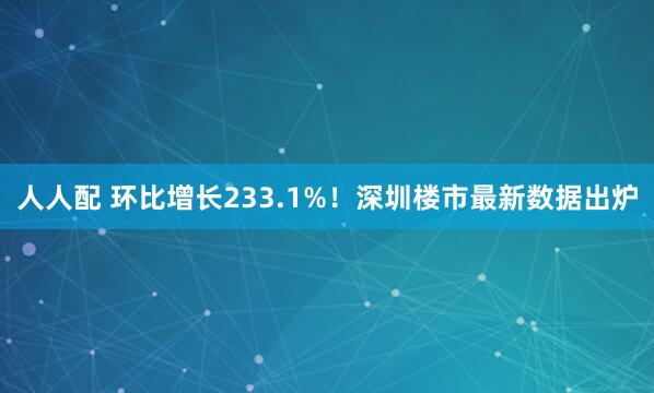 人人配 环比增长233.1%！深圳楼市最新数据出炉