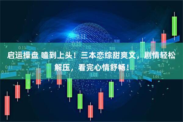 启运操盘 嗑到上头！三本恋综甜爽文，剧情轻松解压，看完心情舒畅！