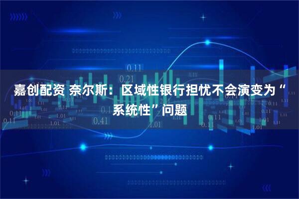 嘉创配资 奈尔斯：区域性银行担忧不会演变为“系统性”问题