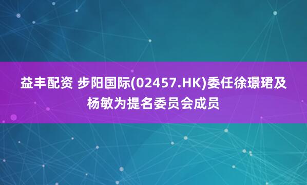 益丰配资 步阳国际(02457.HK)委任徐璟珺及杨敏为提名委员会成员