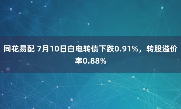 同花易配 7月10日白电转债下跌0.91%，转股溢价率0.88%
