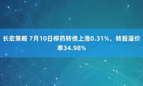 长宏策略 7月10日柳药转债上涨0.31%，转股溢价率34.98%