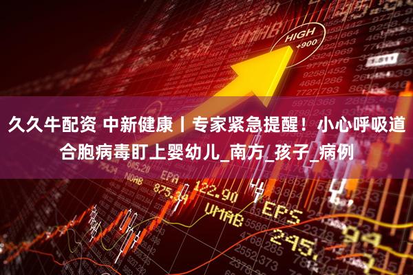 久久牛配资 中新健康丨专家紧急提醒！小心呼吸道合胞病毒盯上婴幼儿_南方_孩子_病例