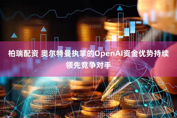 柏瑞配资 奥尔特曼执掌的OpenAI资金优势持续领先竞争对手