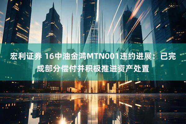 宏利证券 16中油金鸿MTN001违约进展：已完成部分偿付并积极推进资产处置