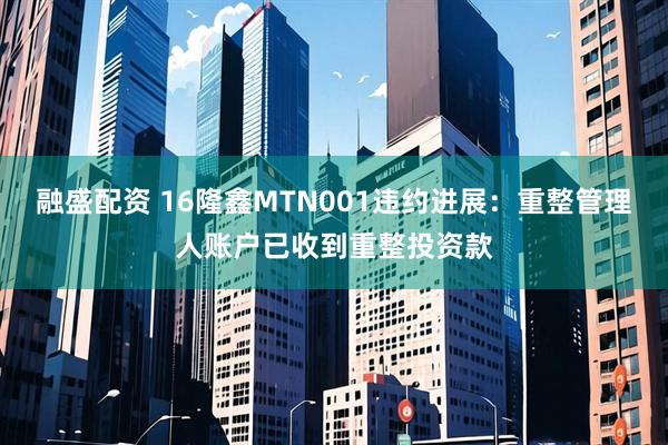 融盛配资 16隆鑫MTN001违约进展：重整管理人账户已收到重整投资款